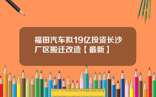 福田汽车拟19亿投资长沙厂区搬迁改造【最新】