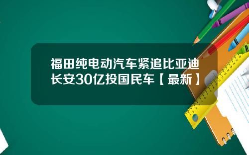 福田纯电动汽车紧追比亚迪长安30亿投国民车【最新】