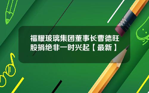 福耀玻璃集团董事长曹德旺股捐绝非一时兴起【最新】