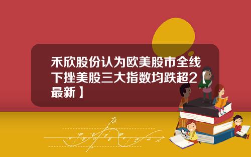 禾欣股份认为欧美股市全线下挫美股三大指数均跌超2【最新】