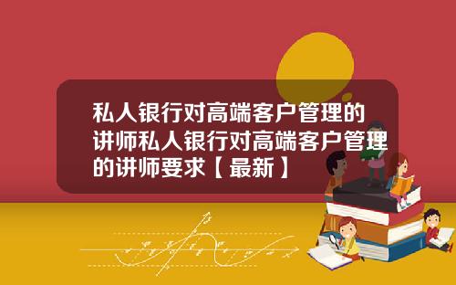 私人银行对高端客户管理的讲师私人银行对高端客户管理的讲师要求【最新】