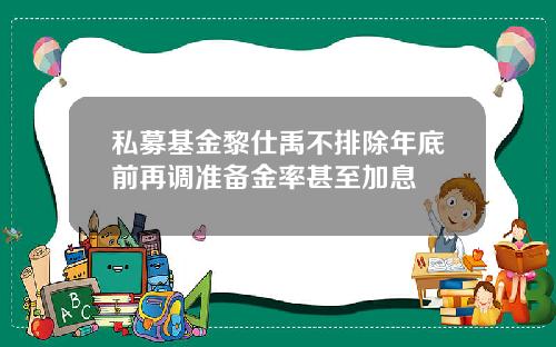 私募基金黎仕禹不排除年底前再调准备金率甚至加息