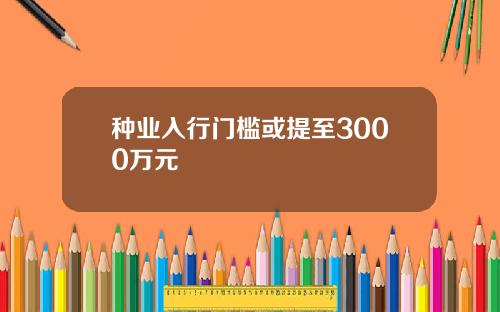 种业入行门槛或提至3000万元