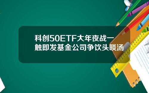 科创50ETF大年夜战一触即发基金公司争饮头啖汤