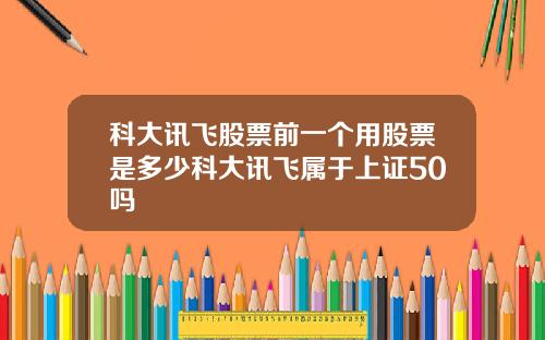 科大讯飞股票前一个用股票是多少科大讯飞属于上证50吗