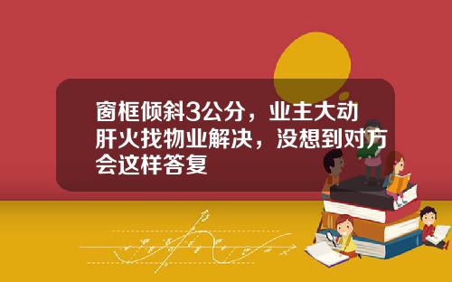 窗框倾斜3公分,业主大动肝火找物业解决,没想到对方会这样答复