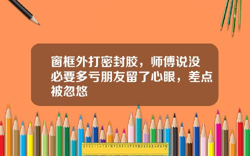 窗框外打密封胶,师傅说没必要多亏朋友留了心眼,差点被忽悠