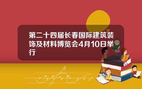 第二十四届长春国际建筑装饰及材料博览会4月10日举行