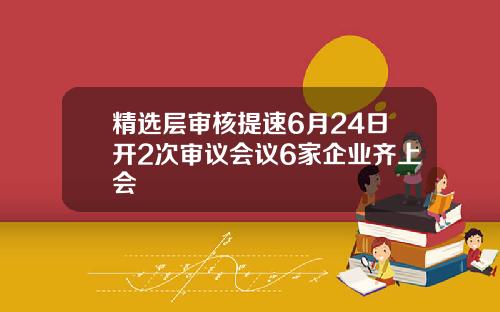 精选层审核提速6月24日开2次审议会议6家企业齐上会