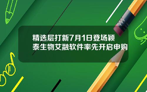 精选层打新7月1日登场颖泰生物艾融软件率先开启申购
