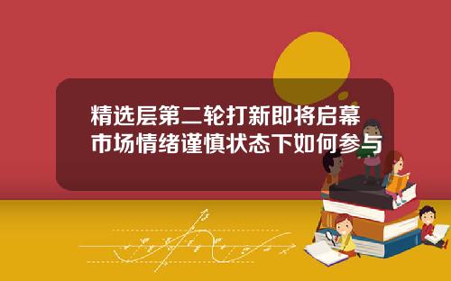 精选层第二轮打新即将启幕市场情绪谨慎状态下如何参与