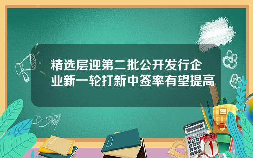 精选层迎第二批公开发行企业新一轮打新中签率有望提高