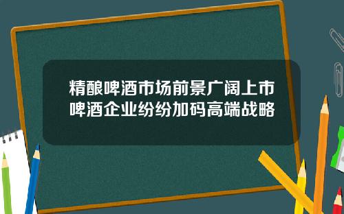 精酿啤酒市场前景广阔上市啤酒企业纷纷加码高端战略