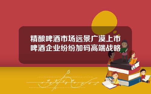 精酿啤酒市场远景广漠上市啤酒企业纷纷加码高端战略