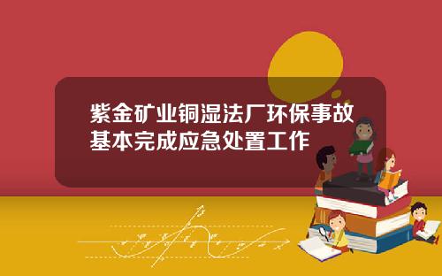 紫金矿业铜湿法厂环保事故基本完成应急处置工作
