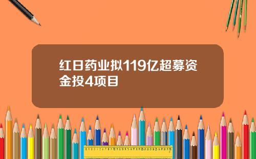 红日药业拟119亿超募资金投4项目