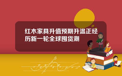 红木家具升值预期升温正经历新一轮全球囤货潮