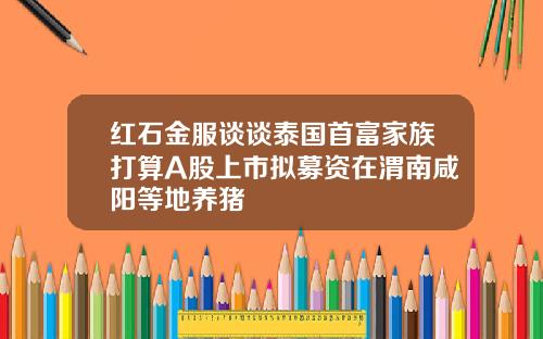 红石金服谈谈泰国首富家族打算A股上市拟募资在渭南咸阳等地养猪