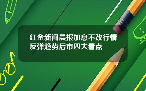 红金新闻晨报加息不改行情反弹趋势后市四大看点