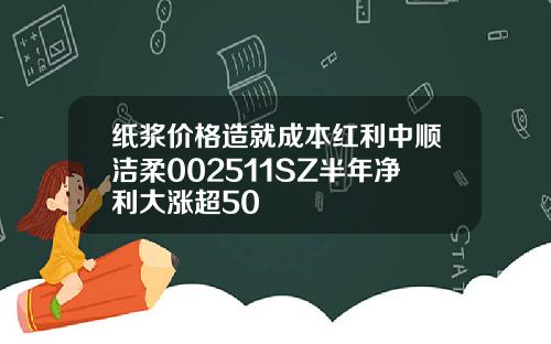 纸浆价格造就成本红利中顺洁柔002511SZ半年净利大涨超50