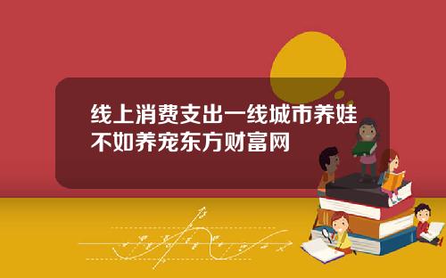 线上消费支出一线城市养娃不如养宠东方财富网
