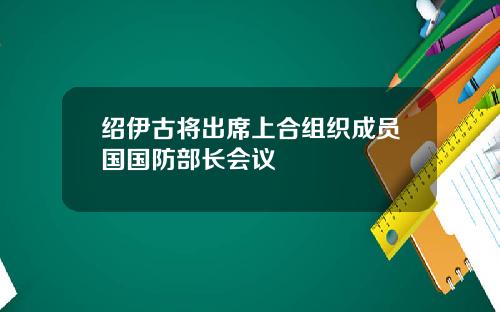 绍伊古将出席上合组织成员国国防部长会议