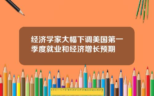 经济学家大幅下调美国第一季度就业和经济增长预期