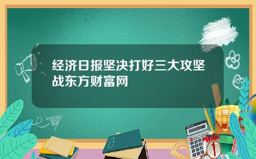 经济日报坚决打好三大攻坚战东方财富网