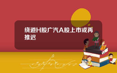 绕道H股广汽A股上市或再推迟