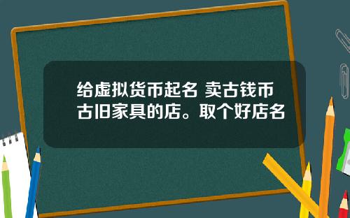 给虚拟货币起名 卖古钱币古旧家具的店。取个好店名