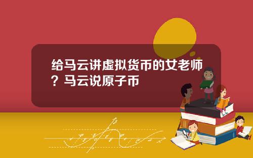 给马云讲虚拟货币的女老师？马云说原子币