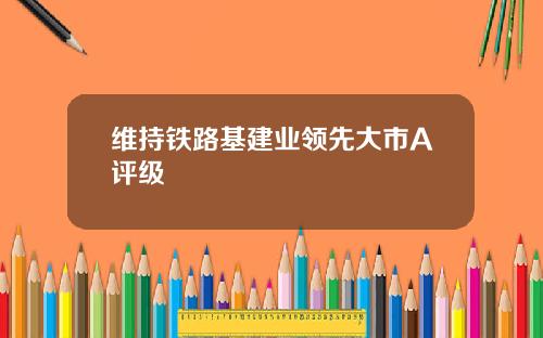 维持铁路基建业领先大市A评级