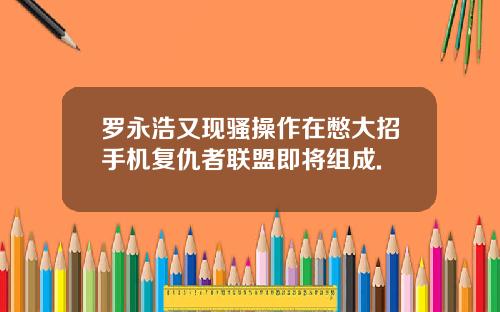 罗永浩又现骚操作在憋大招手机复仇者联盟即将组成.