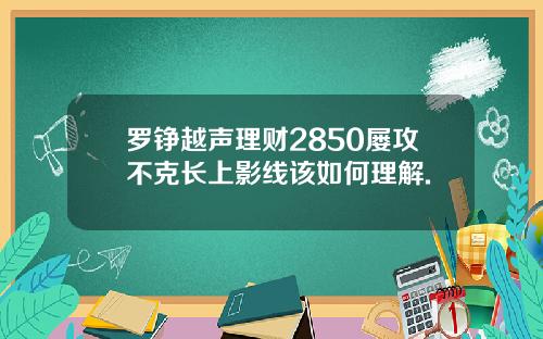 罗铮越声理财2850屡攻不克长上影线该如何理解.