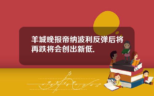 羊城晚报帝纳波利反弹后将再跌将会创出新低.