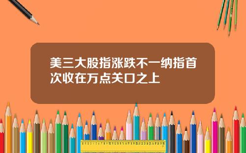 美三大股指涨跌不一纳指首次收在万点关口之上