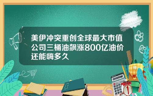 美伊冲突重创全球最大市值公司三桶油飙涨800亿油价还能嗨多久