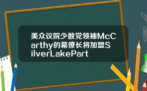 美众议院少数党领袖McCarthy的幕僚长将加盟SilverLakePartners