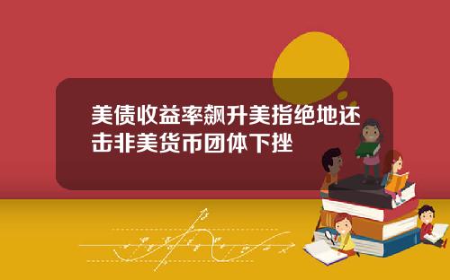 美债收益率飙升美指绝地还击非美货币团体下挫