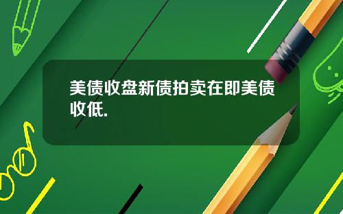 美债收盘新债拍卖在即美债收低.