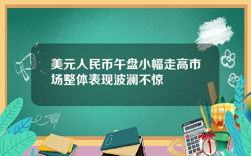 美元人民币午盘小幅走高市场整体表现波澜不惊