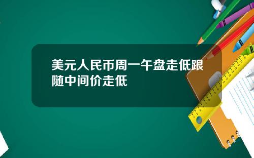 美元人民币周一午盘走低跟随中间价走低