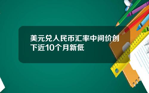 美元兑人民币汇率中间价创下近10个月新低