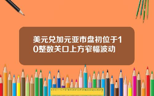 美元兑加元亚市盘初位于10整数关口上方窄幅波动