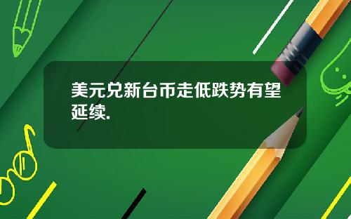 美元兑新台币走低跌势有望延续.