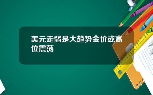 美元走弱是大趋势金价或高位震荡