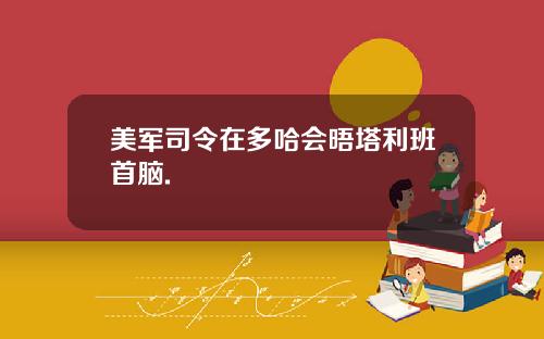美军司令在多哈会晤塔利班首脑.