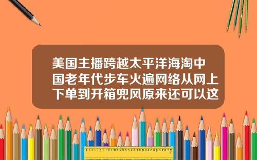 美国主播跨越太平洋海淘中国老年代步车火遍网络从网上下单到开箱兜风原来还可以这样操作