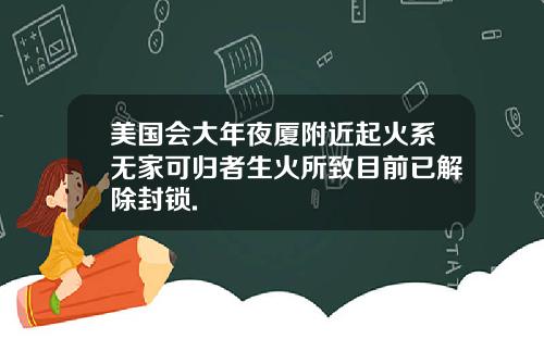 美国会大年夜厦附近起火系无家可归者生火所致目前已解除封锁.
