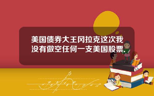 美国债券大王冈拉克这次我没有做空任何一支美国股票.